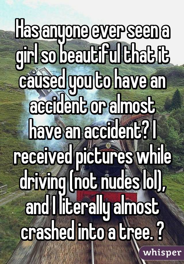 Has anyone ever seen a girl so beautiful that it caused you to have an accident or almost have an accident? I received pictures while driving (not nudes lol), and I literally almost crashed into a tree. 😂