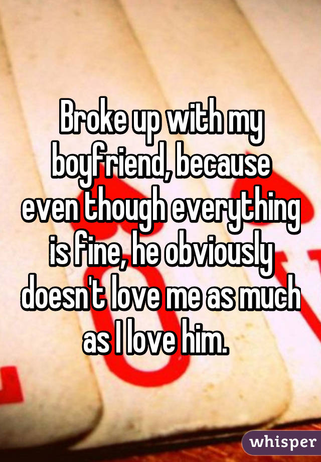 Broke up with my boyfriend, because even though everything is fine, he obviously doesn't love me as much as I love him.  