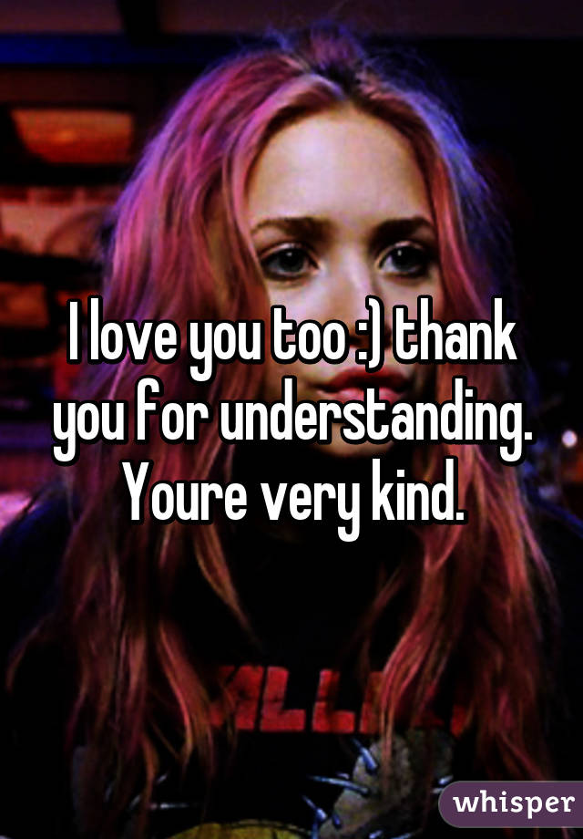 I love you too :) thank you for understanding. Youre very kind.