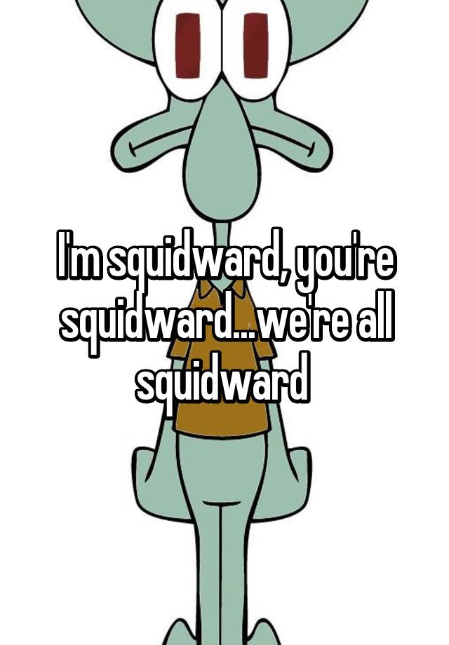 I'm squidward, you're squidward...we're all squidward