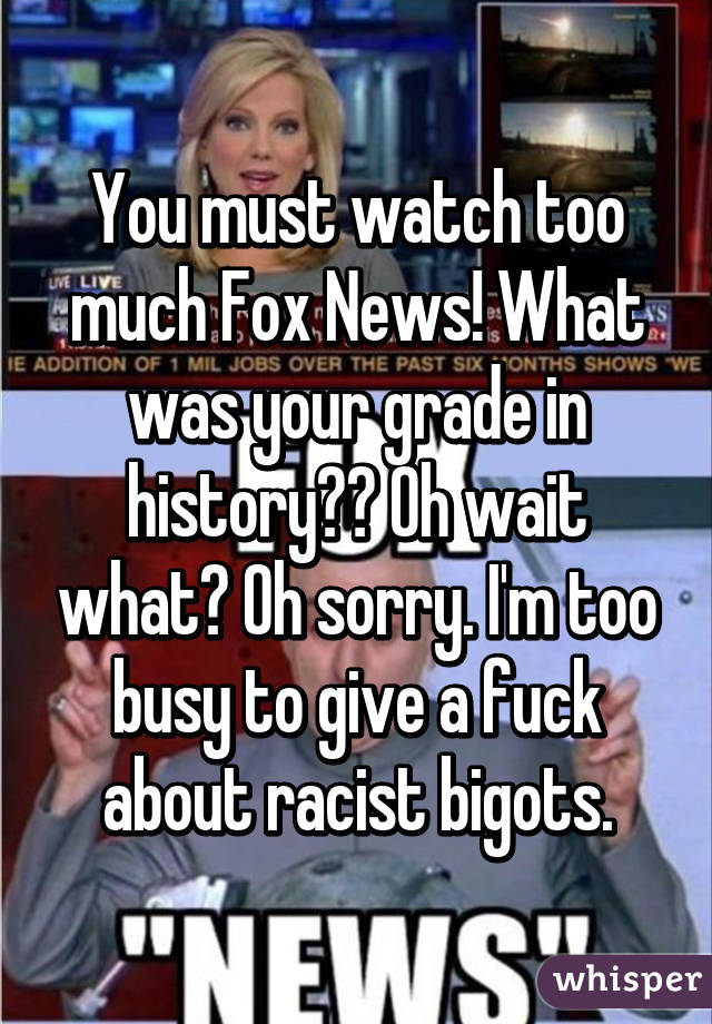 You must watch too much Fox News! What was your grade in history?? Oh wait what? Oh sorry. I'm too busy to give a fuck about racist bigots.