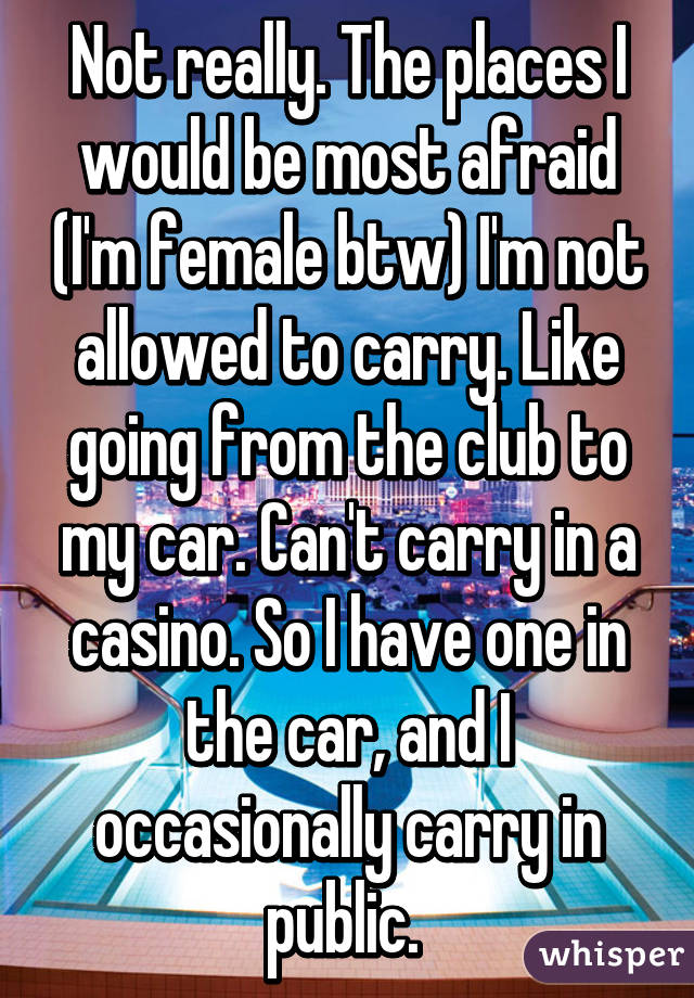 Not really. The places I would be most afraid (I'm female btw) I'm not allowed to carry. Like going from the club to my car. Can't carry in a casino. So I have one in the car, and I occasionally carry in public. 