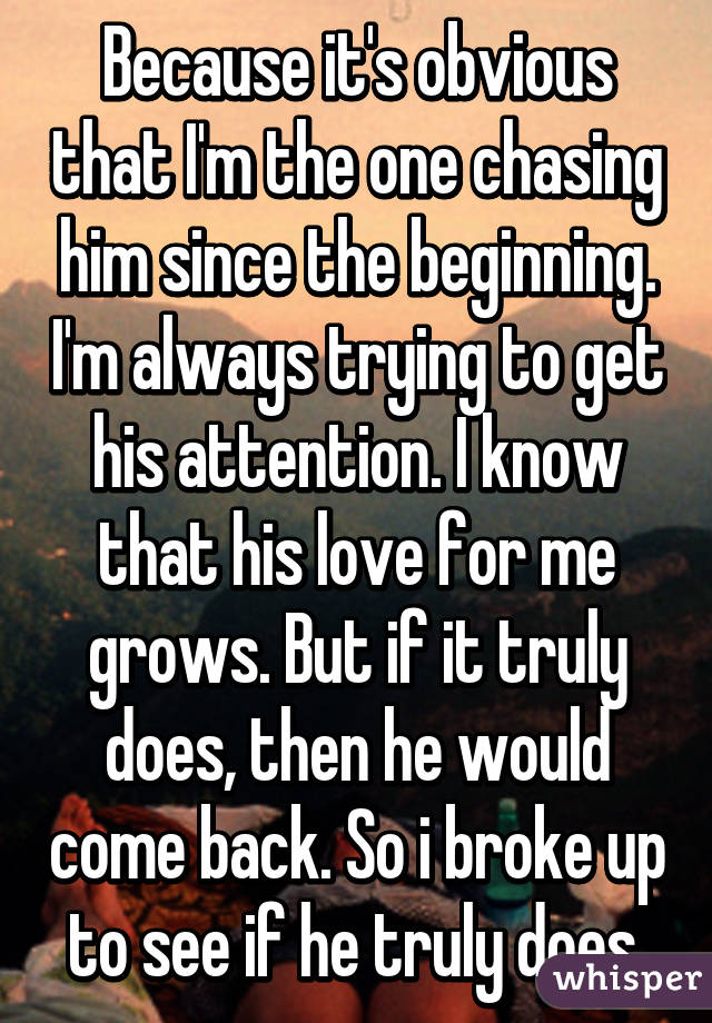 Because it's obvious that I'm the one chasing him since the beginning. I'm always trying to get his attention. I know that his love for me grows. But if it truly does, then he would come back. So i broke up to see if he truly does.