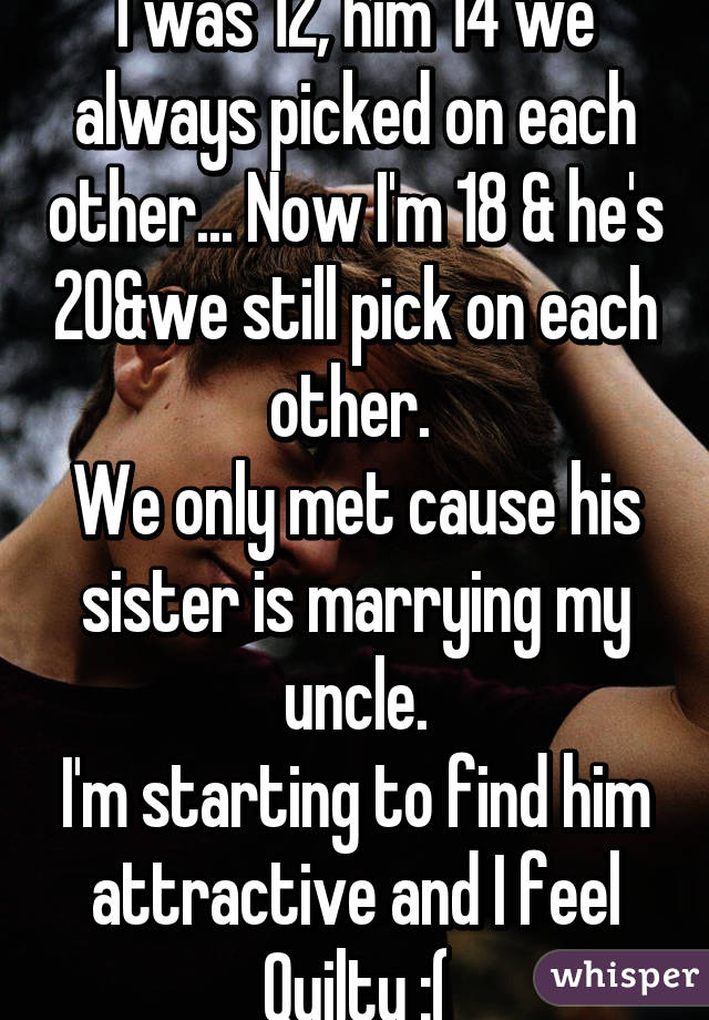 I was 12, him 14 we always picked on each other... Now I'm 18 & he's 20&we still pick on each other. 
We only met cause his sister is marrying my uncle.
I'm starting to find him attractive and I feel Quilty :(