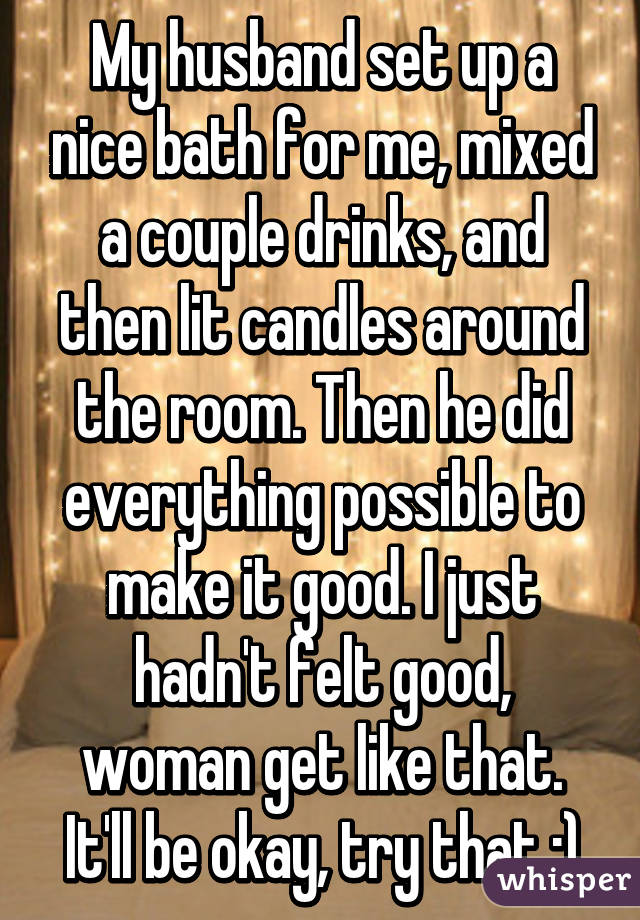 My husband set up a nice bath for me, mixed a couple drinks, and then lit candles around the room. Then he did everything possible to make it good. I just hadn't felt good, woman get like that. It'll be okay, try that :)