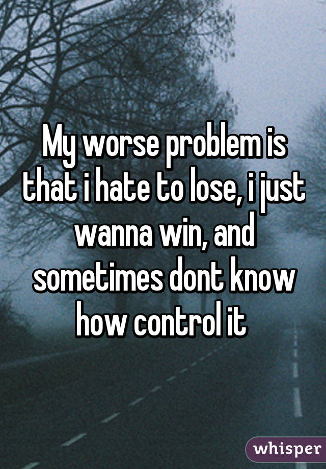 My worse problem is that i hate to lose, i just wanna win, and sometimes dont know how control it 