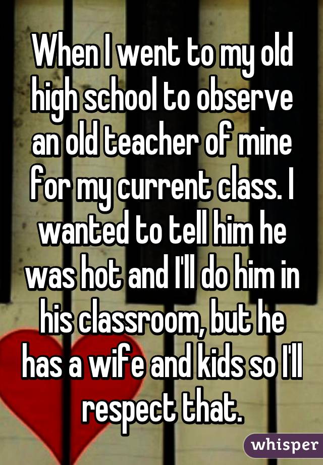 When I went to my old high school to observe an old teacher of mine for my current class. I wanted to tell him he was hot and I'll do him in his classroom, but he has a wife and kids so I'll respect that.