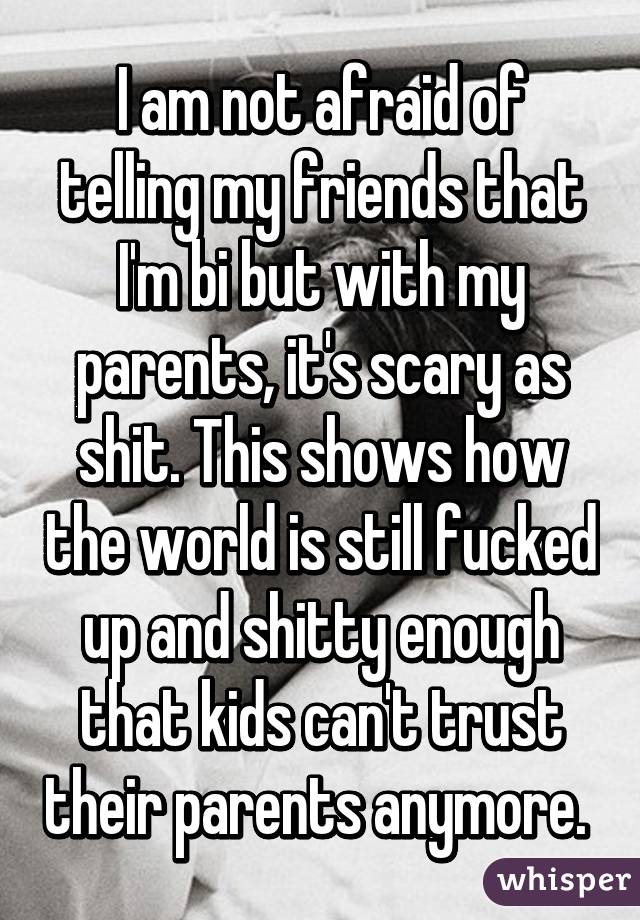 I am not afraid of telling my friends that I'm bi but with my parents, it's scary as shit. This shows how the world is still fucked up and shitty enough that kids can't trust their parents anymore. 
