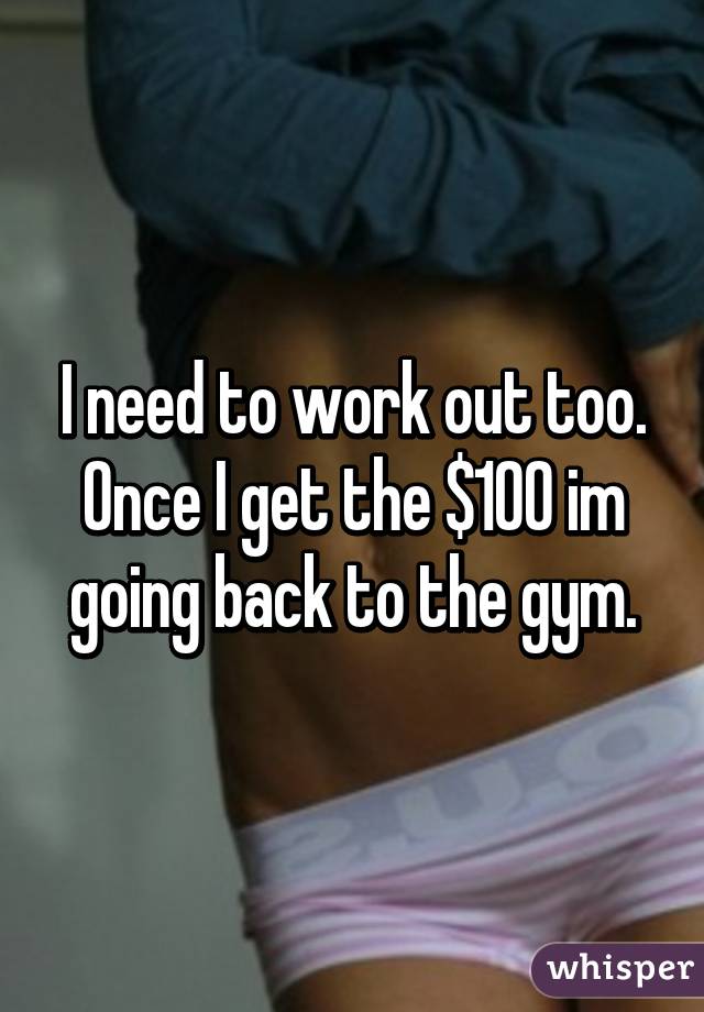 I need to work out too. Once I get the $100 im going back to the gym.