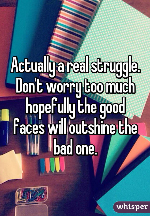Actually a real struggle. Don't worry too much hopefully the good faces will outshine the bad one.