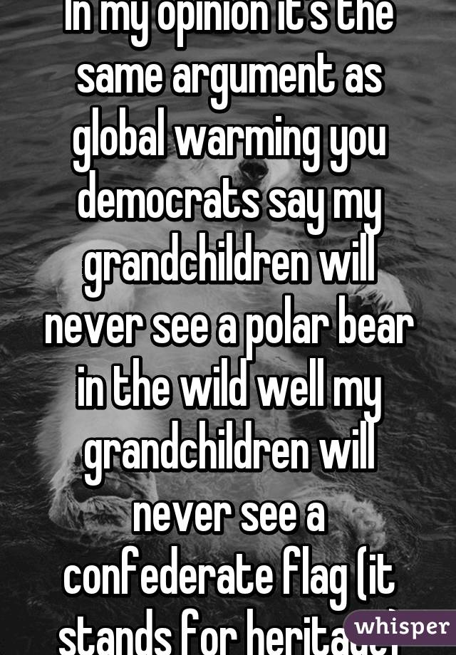 In my opinion it's the same argument as global warming you democrats say my grandchildren will never see a polar bear in the wild well my grandchildren will never see a confederate flag (it stands for heritage)