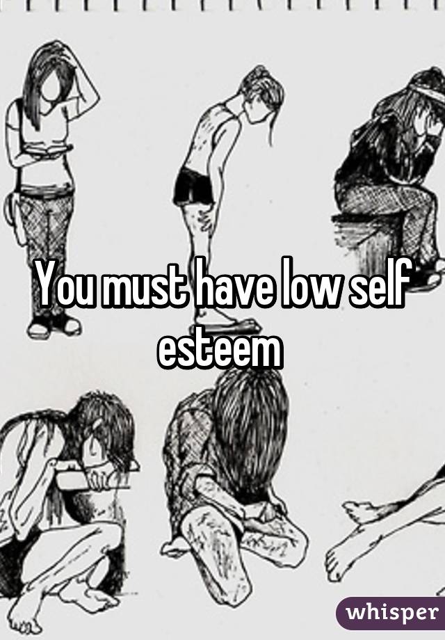 You must have low self esteem 