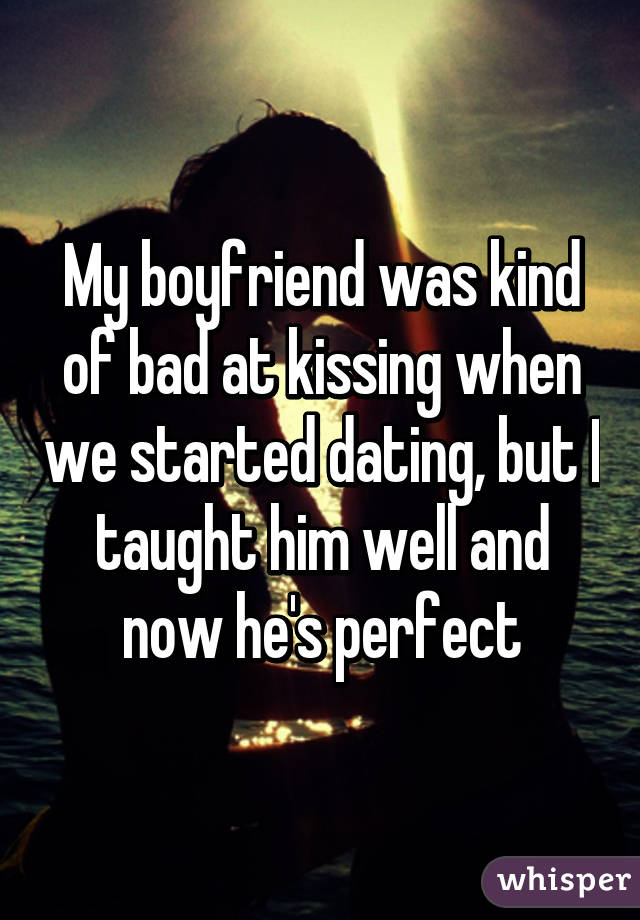 My boyfriend was kind of bad at kissing when we started dating, but I taught him well and now he's perfect