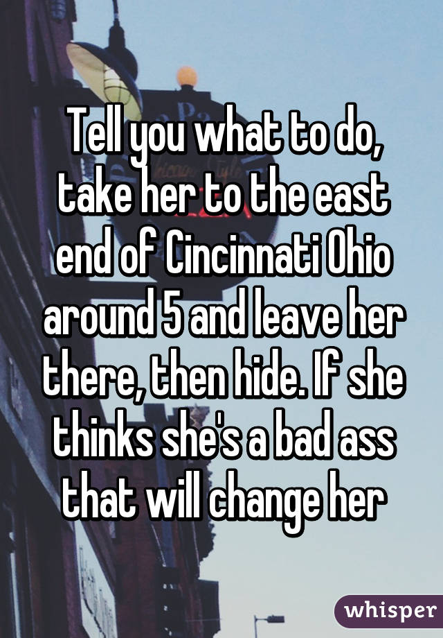 Tell you what to do, take her to the east end of Cincinnati Ohio around 5 and leave her there, then hide. If she thinks she's a bad ass that will change her