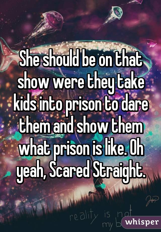 She should be on that show were they take kids into prison to dare them and show them what prison is like. Oh yeah, Scared Straight.