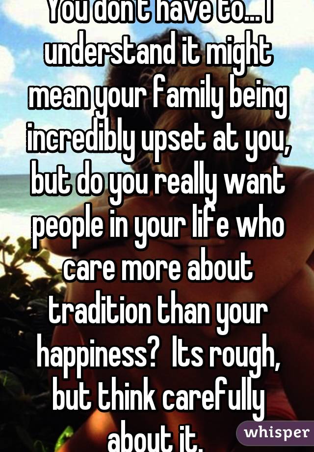 You don't have to... I understand it might mean your family being incredibly upset at you, but do you really want people in your life who care more about tradition than your happiness?  Its rough, but think carefully about it. 