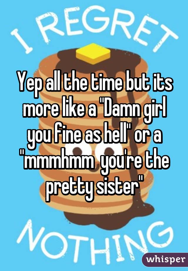 Yep all the time but its more like a "Damn girl you fine as hell" or a "mmmhmm  you're the pretty sister"