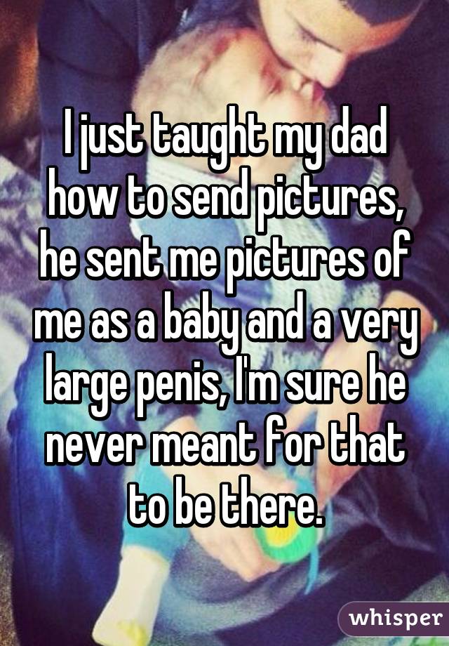 I just taught my dad how to send pictures, he sent me pictures of me as a baby and a very large penis, I'm sure he never meant for that to be there.