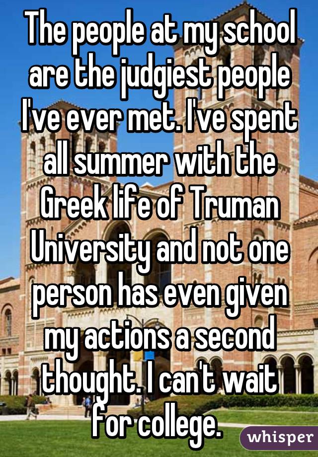 The people at my school are the judgiest people I've ever met. I've spent all summer with the Greek life of Truman University and not one person has even given my actions a second thought. I can't wait for college. 