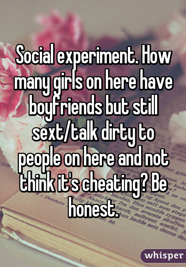Social experiment. How many girls on here have boyfriends but still sext/talk dirty to people on here and not think it's cheating? Be honest.