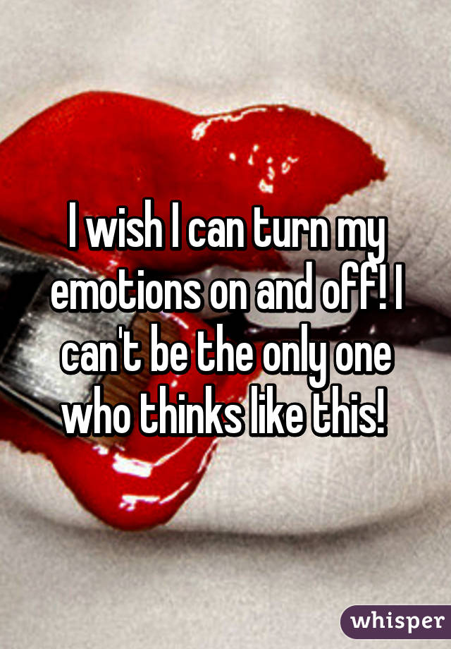 I wish I can turn my emotions on and off! I can't be the only one who thinks like this! 