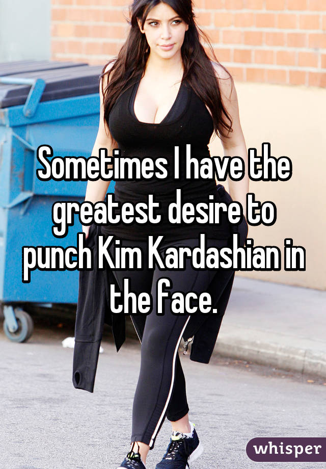 Sometimes I have the greatest desire to punch Kim Kardashian in the face.