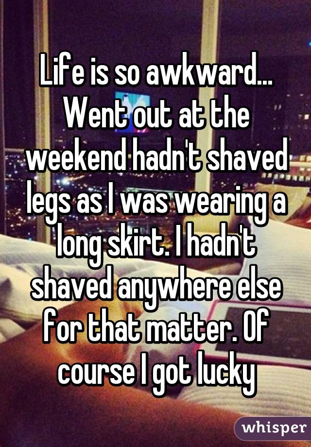 Life is so awkward...
Went out at the weekend hadn't shaved legs as I was wearing a long skirt. I hadn't shaved anywhere else for that matter. Of course I got lucky