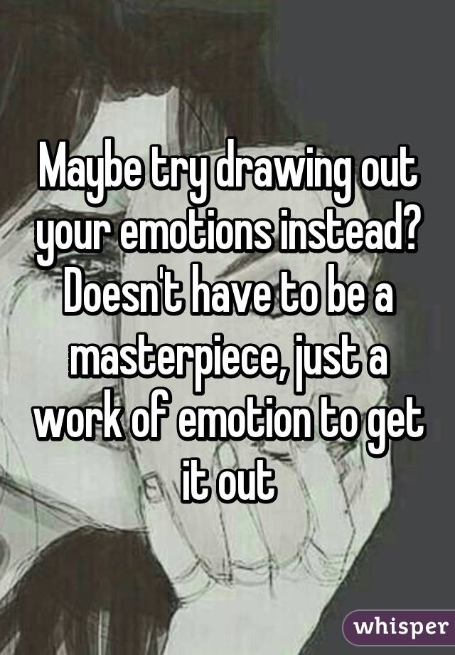 Maybe try drawing out your emotions instead? Doesn't have to be a masterpiece, just a work of emotion to get it out