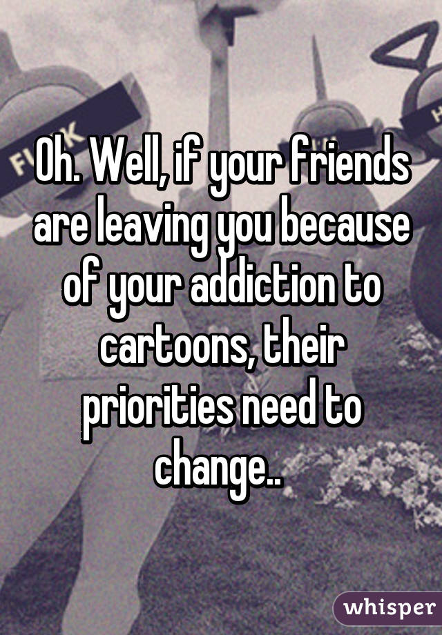 Oh. Well, if your friends are leaving you because of your addiction to cartoons, their priorities need to change.. 