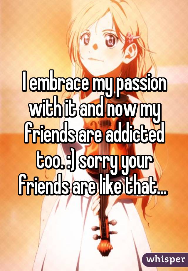 I embrace my passion with it and now my friends are addicted too. :) sorry your friends are like that... 