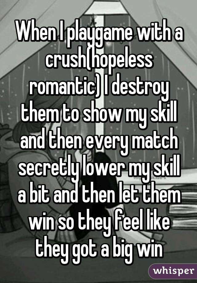 When I playgame with a crush(hopeless romantic) I destroy them to show my skill and then every match secretly lower my skill a bit and then let them win so they feel like they got a big win