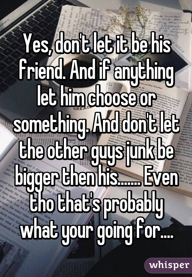 Yes, don't let it be his friend. And if anything let him choose or something. And don't let the other guys junk be bigger then his....... Even tho that's probably what your going for....