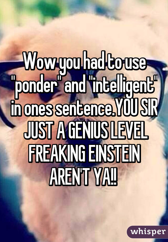 Wow you had to use "ponder" and "intelligent" in ones sentence.YOU SIR  JUST A GENIUS LEVEL FREAKING EINSTEIN AREN'T YA!! 