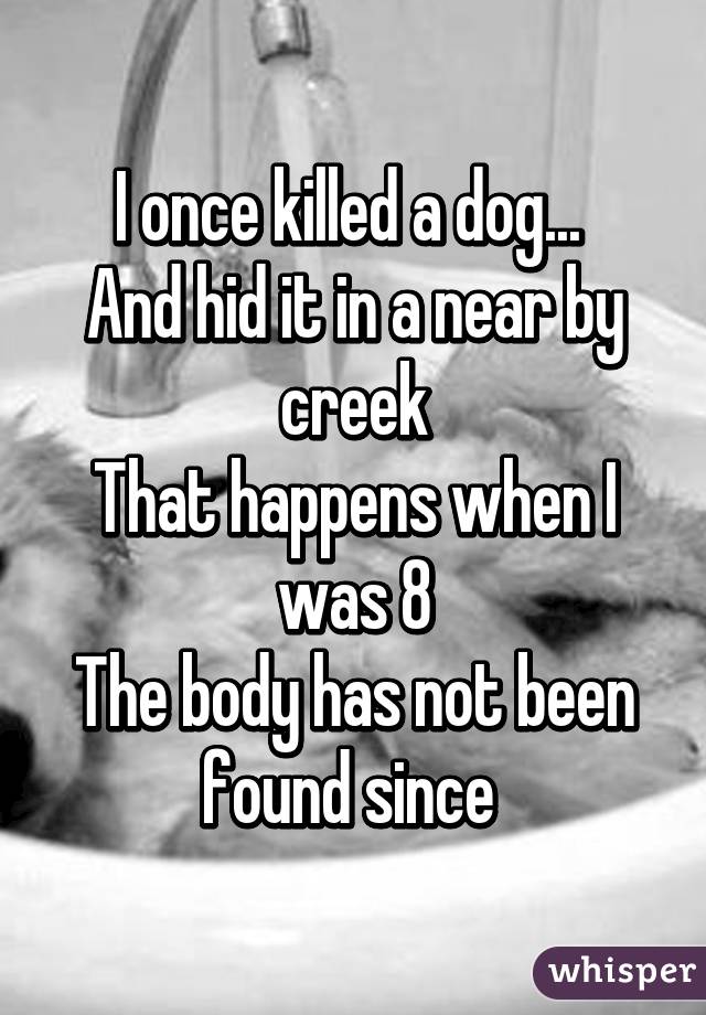 I once killed a dog... 
And hid it in a near by creek
That happens when I was 8
The body has not been found since 