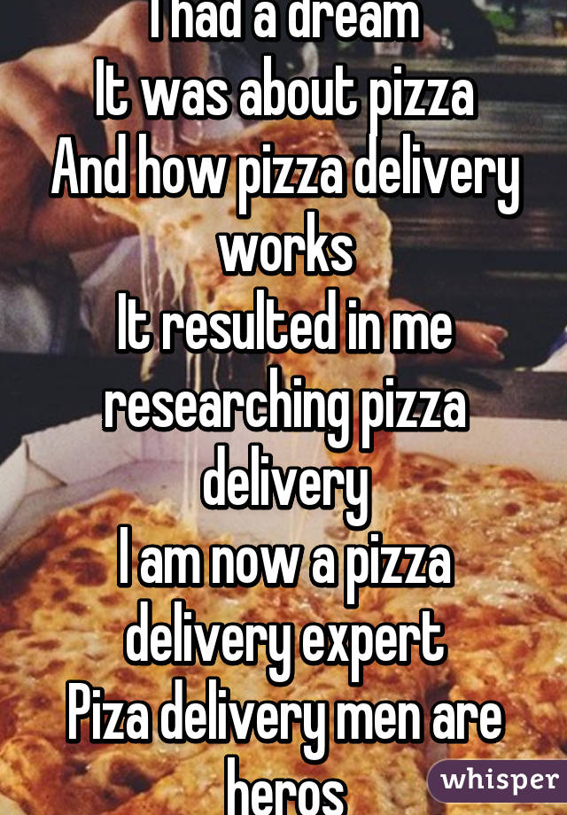 I had a dream
It was about pizza
And how pizza delivery works
It resulted in me researching pizza delivery
I am now a pizza delivery expert
Piza delivery men are heros