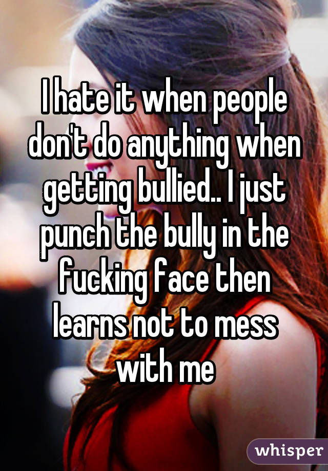 I hate it when people don't do anything when getting bullied.. I just punch the bully in the fucking face then learns not to mess with me