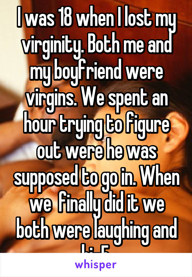 I was 18 when I lost my virginity. Both me and my boyfriend were virgins. We spent an hour trying to figure out were he was supposed to go in. When we  finally did it we both were laughing and hi-5.