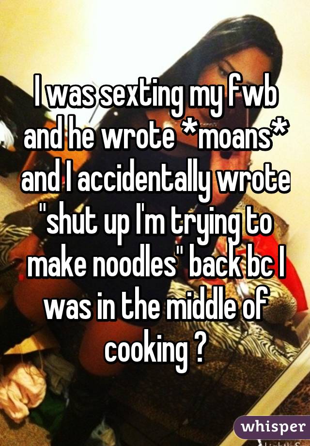 I was sexting my fwb and he wrote *moans* and I accidentally wrote "shut up I'm trying to make noodles" back bc I was in the middle of cooking 😐
