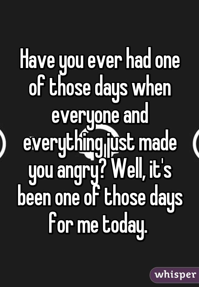 Have you ever had one of those days when everyone and everything just made you angry? Well, it's been one of those days for me today. 