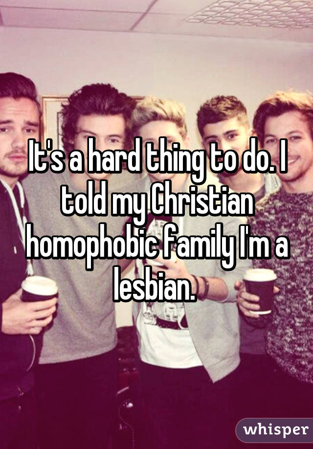 It's a hard thing to do. I told my Christian homophobic family I'm a lesbian. 