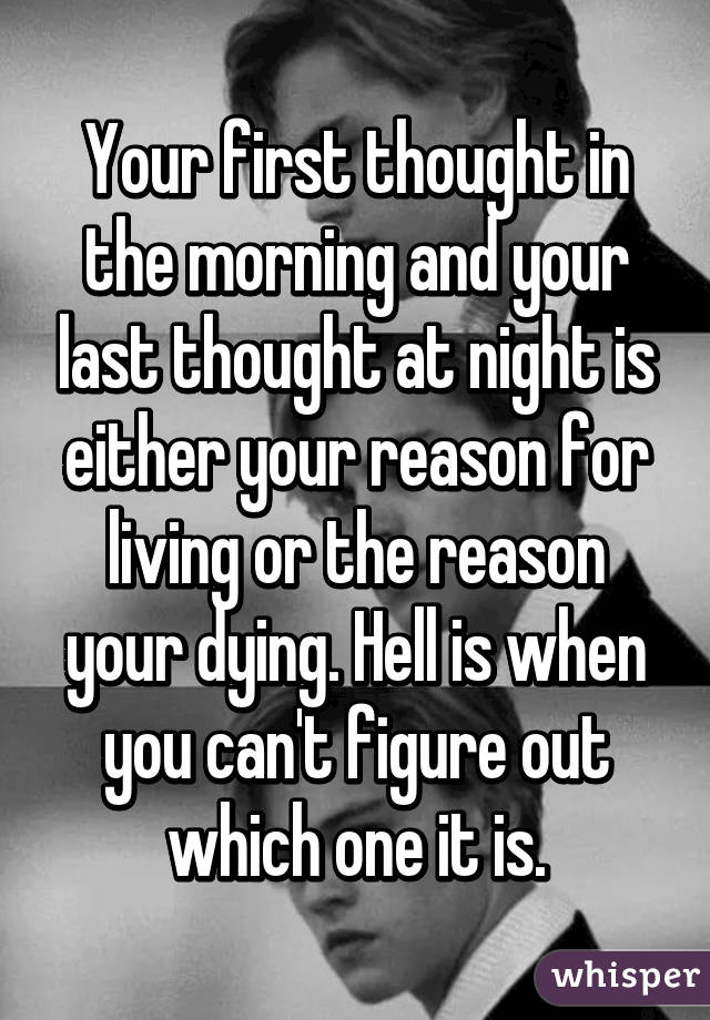 Your first thought in the morning and your last thought at night is either your reason for living or the reason your dying. Hell is when you can't figure out which one it is.
