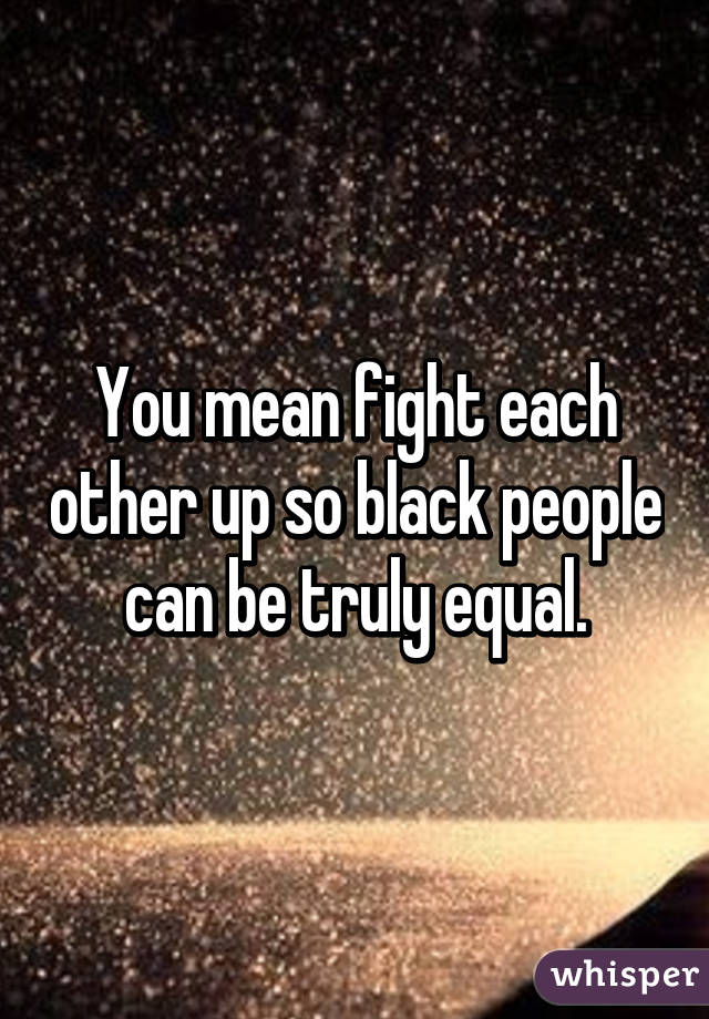 You mean fight each other up so black people can be truly equal.