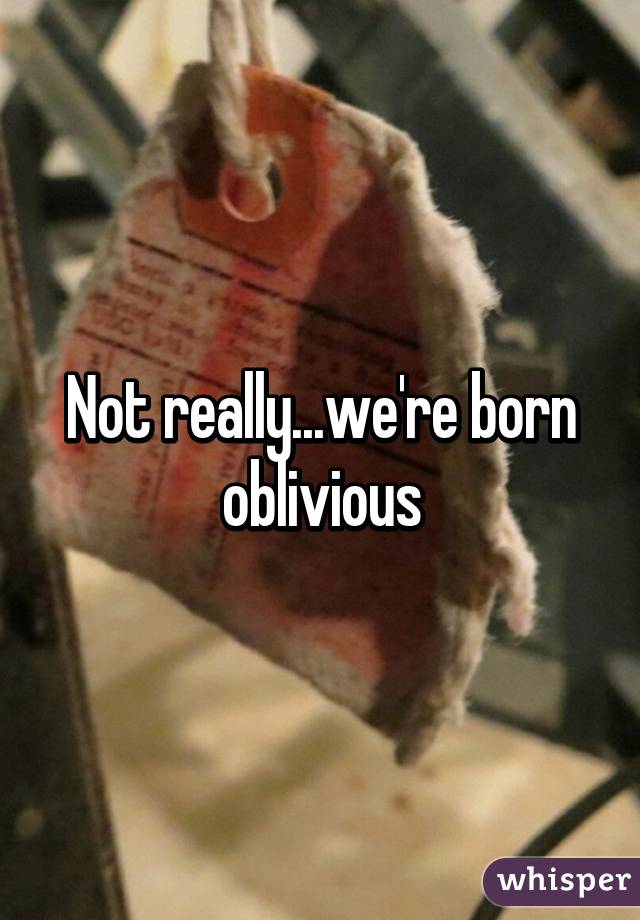 Not really...we're born oblivious