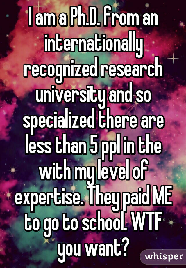 I am a Ph.D. from an internationally recognized research university and so specialized there are less than 5 ppl in the with my level of expertise. They paid ME to go to school. WTF you want?