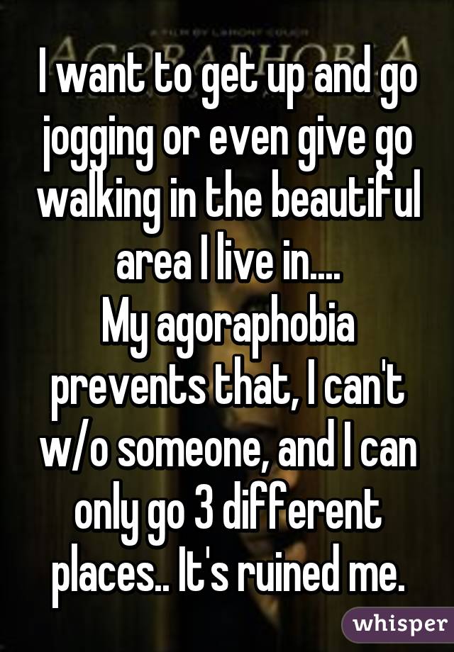 I want to get up and go jogging or even give go walking in the beautiful area I live in....
My agoraphobia prevents that, I can't w/o someone, and I can only go 3 different places.. It's ruined me.
