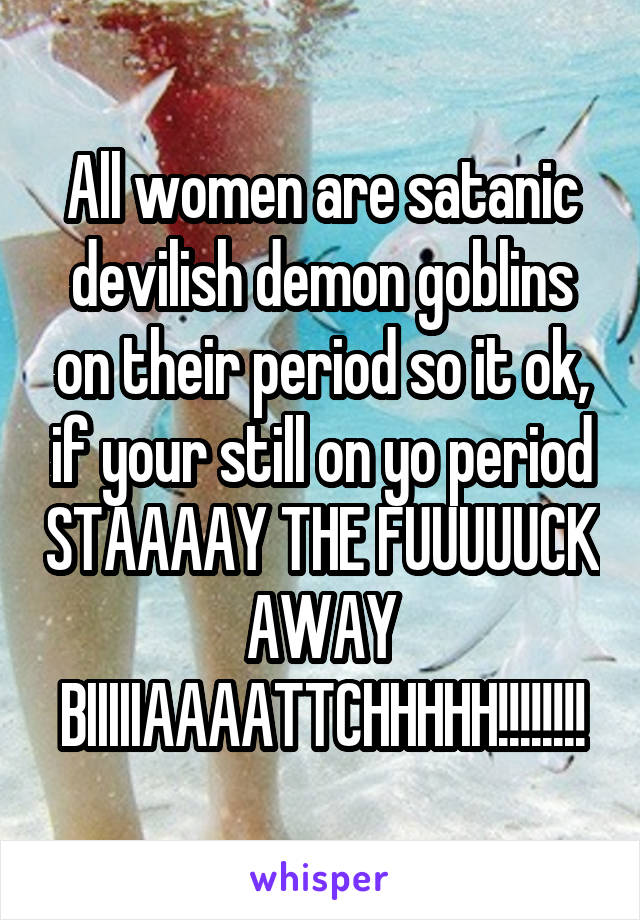 All women are satanic devilish demon goblins on their period so it ok, if your still on yo period STAAAAY THE FUUUUUCK AWAY BIIIIIAAAATTCHHHHH!!!!!!!!