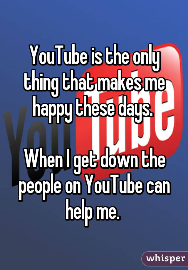 YouTube is the only thing that makes me happy these days. 

When I get down the people on YouTube can help me. 
