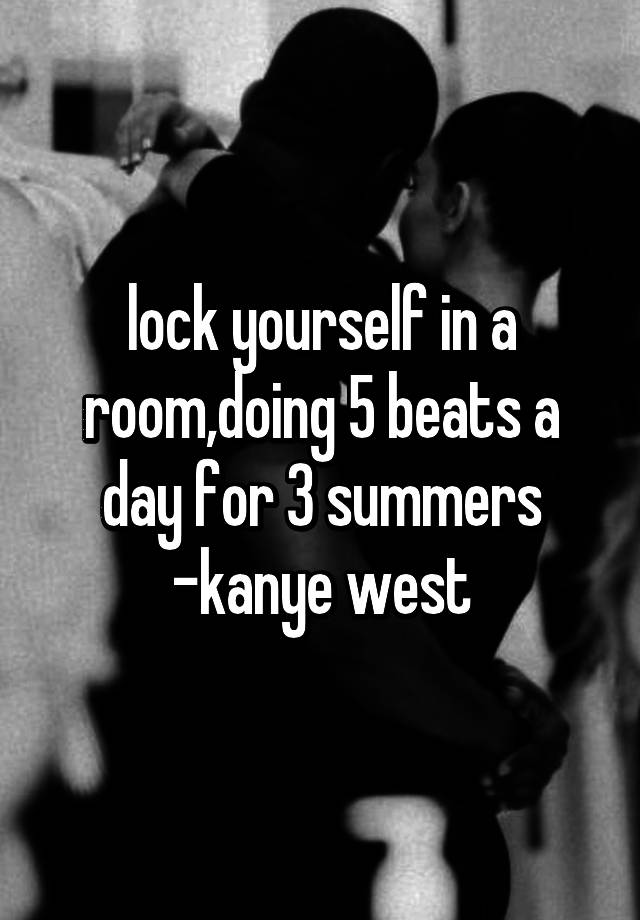 lock yourself in a room,doing 5 beats a for 3 summers -kanye west