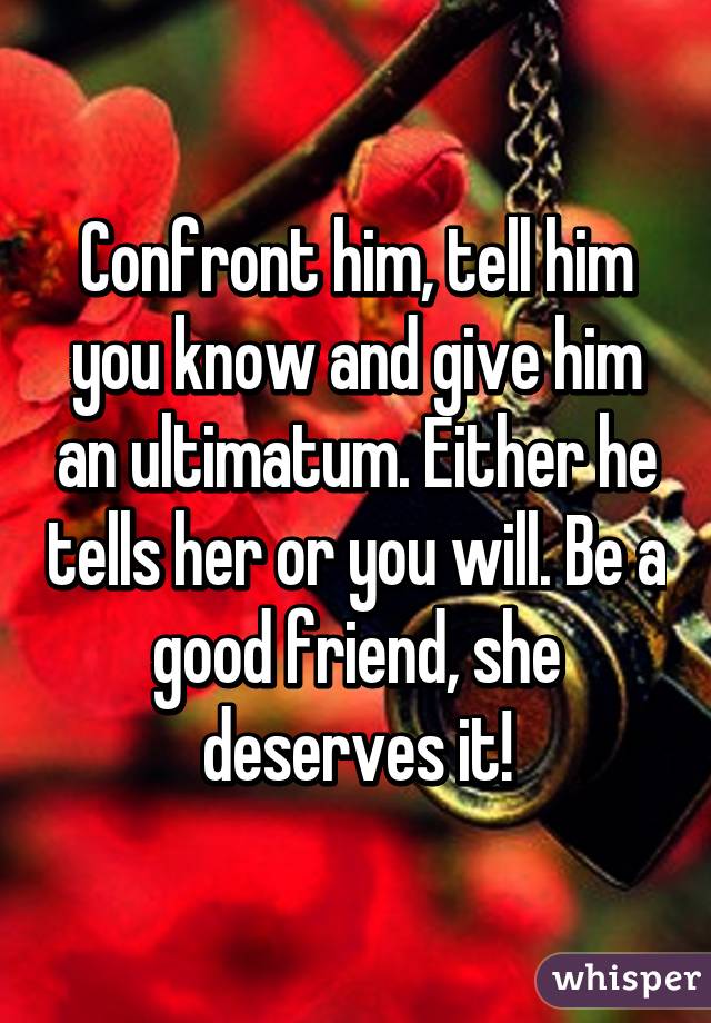 Confront him, tell him you know and give him an ultimatum. Either he tells her or you will. Be a good friend, she deserves it!