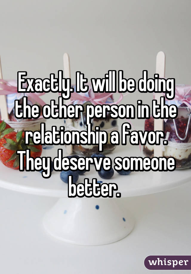 Exactly. It will be doing the other person in the relationship a favor. They deserve someone better. 